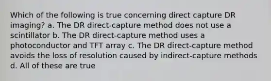 Which of the following is true concerning direct capture DR imaging? a. The DR direct-capture method does not use a scintillator b. The DR direct-capture method uses a photoconductor and TFT array c. The DR direct-capture method avoids the loss of resolution caused by indirect-capture methods d. All of these are true