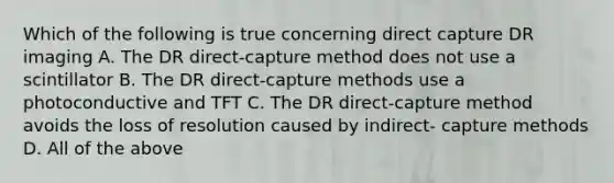 Which of the following is true concerning direct capture DR imaging A. The DR direct-capture method does not use a scintillator B. The DR direct-capture methods use a photoconductive and TFT C. The DR direct-capture method avoids the loss of resolution caused by indirect- capture methods D. All of the above