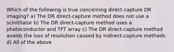 Which of the following is true concerning direct capture DR imaging? a) The DR direct-capture method does not use a scintillator b) The DR direct-capture method uses a photoconductor and TFT array c) The DR direct-capture method avoids the loss of resolution caused by indirect-capture methods d) All of the above