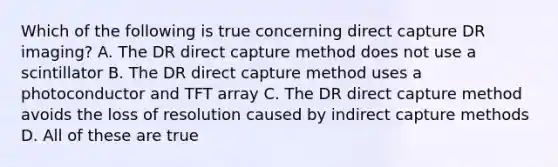 Which of the following is true concerning direct capture DR imaging? A. The DR direct capture method does not use a scintillator B. The DR direct capture method uses a photoconductor and TFT array C. The DR direct capture method avoids the loss of resolution caused by indirect capture methods D. All of these are true