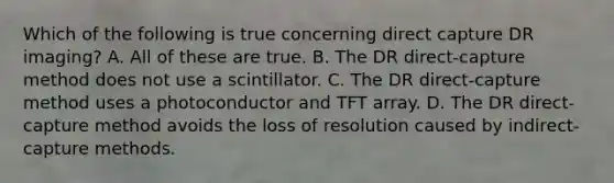 Which of the following is true concerning direct capture DR imaging? A. All of these are true. B. The DR direct-capture method does not use a scintillator. C. The DR direct-capture method uses a photoconductor and TFT array. D. The DR direct-capture method avoids the loss of resolution caused by indirect-capture methods.