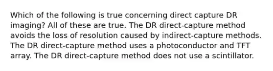 Which of the following is true concerning direct capture DR imaging? All of these are true. The DR direct-capture method avoids the loss of resolution caused by indirect-capture methods. The DR direct-capture method uses a photoconductor and TFT array. The DR direct-capture method does not use a scintillator.