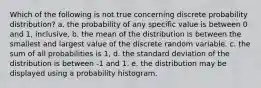 Which of the following is not true concerning discrete probability distribution? a. the probability of any specific value is between 0 and 1, inclusive. b. the mean of the distribution is between the smallest and largest value of the discrete random variable. c. the sum of all probabilities is 1, d. the standard deviation of the distribution is between -1 and 1. e. the distribution may be displayed using a probability histogram.