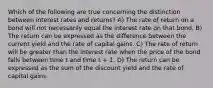 Which of the following are true concerning the distinction between interest rates and returns? A) The rate of return on a bond will not necessarily equal the interest rate on that bond. B) The return can be expressed as the difference between the current yield and the rate of capital gains. C) The rate of return will be greater than the interest rate when the price of the bond falls between time t and time t + 1. D) The return can be expressed as the sum of the discount yield and the rate of capital gains.