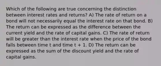 Which of the following are true concerning the distinction between interest rates and returns? A) The rate of return on a bond will not necessarily equal the interest rate on that bond. B) The return can be expressed as the difference between the current yield and the rate of capital gains. C) The rate of return will be greater than the interest rate when the price of the bond falls between time t and time t + 1. D) The return can be expressed as the sum of the discount yield and the rate of capital gains.