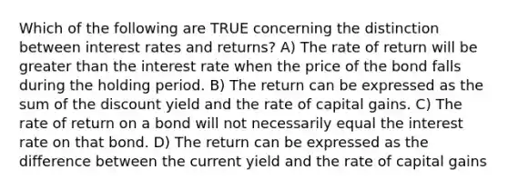 Which of the following are TRUE concerning the distinction between interest rates and returns? A) The rate of return will be greater than the interest rate when the price of the bond falls during the holding period. B) The return can be expressed as the sum of the discount yield and the rate of capital gains. C) The rate of return on a bond will not necessarily equal the interest rate on that bond. D) The return can be expressed as the difference between the current yield and the rate of capital gains