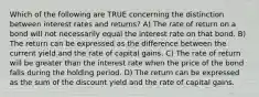 Which of the following are TRUE concerning the distinction between interest rates and returns? A) The rate of return on a bond will not necessarily equal the interest rate on that bond. B) The return can be expressed as the difference between the current yield and the rate of capital gains. C) The rate of return will be greater than the interest rate when the price of the bond falls during the holding period. D) The return can be expressed as the sum of the discount yield and the rate of capital gains.