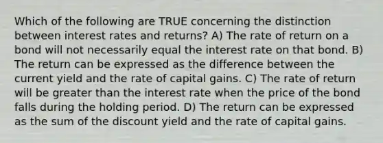 Which of the following are TRUE concerning the distinction between interest rates and returns? A) The rate of return on a bond will not necessarily equal the interest rate on that bond. B) The return can be expressed as the difference between the current yield and the rate of capital gains. C) The rate of return will be greater than the interest rate when the price of the bond falls during the holding period. D) The return can be expressed as the sum of the discount yield and the rate of capital gains.