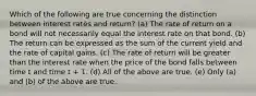 Which of the following are true concerning the distinction between interest rates and return? (a) The rate of return on a bond will not necessarily equal the interest rate on that bond. (b) The return can be expressed as the sum of the current yield and the rate of capital gains. (c) The rate of return will be greater than the interest rate when the price of the bond falls between time t and time t + 1. (d) All of the above are true. (e) Only (a) and (b) of the above are true.