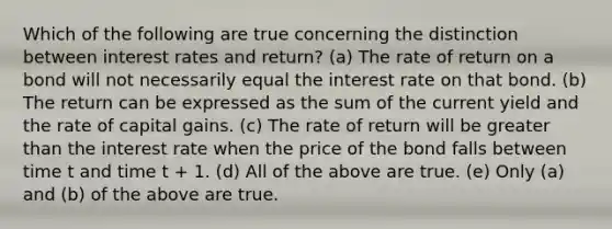 Which of the following are true concerning the distinction between interest rates and return? (a) The rate of return on a bond will not necessarily equal the interest rate on that bond. (b) The return can be expressed as the sum of the current yield and the rate of capital gains. (c) The rate of return will be greater than the interest rate when the price of the bond falls between time t and time t + 1. (d) All of the above are true. (e) Only (a) and (b) of the above are true.