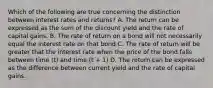 Which of the following are true concerning the distinction between interest rates and returns? A. The return can be expressed as the sum of the discount yield and the rate of capital gains. B. The rate of return on a bond will not necessarily equal the interest rate on that bond C. The rate of return will be greater that the interest rate when the price of the bond falls between time (t) and time (t + 1) D. The return can be expressed as the difference between current yield and the rate of capital gains.