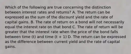 Which of the following are true concerning the distinction between interest rates and returns? A. The return can be expressed as the sum of the discount yield and the rate of capital gains. B. The rate of return on a bond will not necessarily equal the interest rate on that bond C. The rate of return will be greater that the interest rate when the price of the bond falls between time (t) and time (t + 1) D. The return can be expressed as the difference between current yield and the rate of capital gains.