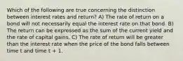 Which of the following are true concerning the distinction between interest rates and return? A) The rate of return on a bond will not necessarily equal the interest rate on that bond. B) The return can be expressed as the sum of the current yield and the rate of capital gains. C) The rate of return will be greater than the interest rate when the price of the bond falls between time t and time t + 1.