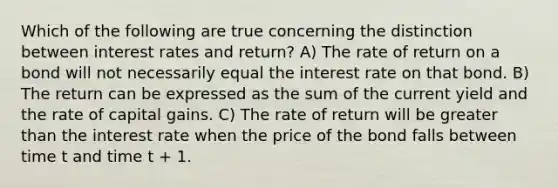 Which of the following are true concerning the distinction between interest rates and return? A) The rate of return on a bond will not necessarily equal the interest rate on that bond. B) The return can be expressed as the sum of the current yield and the rate of capital gains. C) The rate of return will be greater than the interest rate when the price of the bond falls between time t and time t + 1.