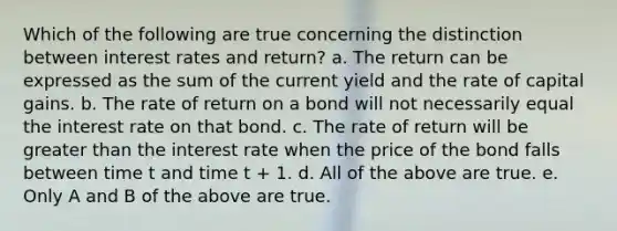 Which of the following are true concerning the distinction between interest rates and return? a. The return can be expressed as the sum of the current yield and the rate of capital gains. b. The rate of return on a bond will not necessarily equal the interest rate on that bond. c. The rate of return will be greater than the interest rate when the price of the bond falls between time t and time t + 1. d. All of the above are true. e. Only A and B of the above are true.