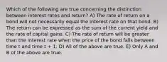 Which of the following are true concerning the distinction between interest rates and return? A) The rate of return on a bond will not necessarily equal the interest rate on that bond. B) The return can be expressed as the sum of the current yield and the rate of capital gains. C) The rate of return will be greater than the interest rate when the price of the bond falls between time t and time t + 1. D) All of the above are true. E) Only A and B of the above are true.