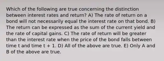 Which of the following are true concerning the distinction between interest rates and return? A) The rate of return on a bond will not necessarily equal the interest rate on that bond. B) The return can be expressed as the sum of the current yield and the rate of capital gains. C) The rate of return will be greater than the interest rate when the price of the bond falls between time t and time t + 1. D) All of the above are true. E) Only A and B of the above are true.