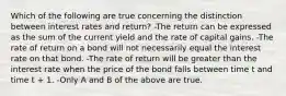 Which of the following are true concerning the distinction between interest rates and return? -The return can be expressed as the sum of the current yield and the rate of capital gains. -The rate of return on a bond will not necessarily equal the interest rate on that bond. -The rate of return will be greater than the interest rate when the price of the bond falls between time t and time t + 1. -Only A and B of the above are true.