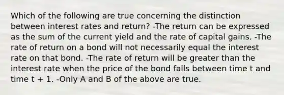 Which of the following are true concerning the distinction between interest rates and return? -The return can be expressed as the sum of the current yield and the rate of capital gains. -The rate of return on a bond will not necessarily equal the interest rate on that bond. -The rate of return will be greater than the interest rate when the price of the bond falls between time t and time t + 1. -Only A and B of the above are true.