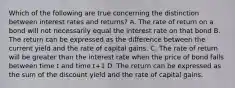 Which of the following are true concerning the distinction between interest rates and returns? A. The rate of return on a bond will not necessarily equal the interest rate on that bond B. The return can be expressed as the difference between the current yield and the rate of capital gains. C. The rate of return will be greater than the interest rate when the price of bond falls between time t and time t+1 D. The return can be expressed as the sum of the discount yield and the rate of capital gains.