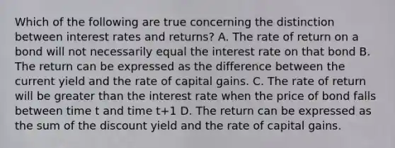 Which of the following are true concerning the distinction between interest rates and returns? A. The rate of return on a bond will not necessarily equal the interest rate on that bond B. The return can be expressed as the difference between the current yield and the rate of capital gains. C. The rate of return will be <a href='https://www.questionai.com/knowledge/ktgHnBD4o3-greater-than' class='anchor-knowledge'>greater than</a> the interest rate when the price of bond falls between time t and time t+1 D. The return can be expressed as the sum of the discount yield and the rate of capital gains.