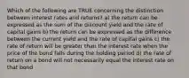 Which of the following are TRUE concerning the distinction between interest rates and returns? a) the return can be expressed as the sum of the discount yield and the rate of capital gains b) the return can be expressed as the difference between the current yield and the rate of capital gains c) the rate of return will be greater than the interest rate when the price of the bond falls during the holding period d) the rate of return on a bond will not necessarily equal the interest rate on that bond