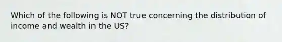 Which of the following is NOT true concerning the distribution of income and wealth in the US?