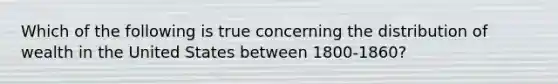 Which of the following is true concerning the distribution of wealth in the United States between 1800-1860?