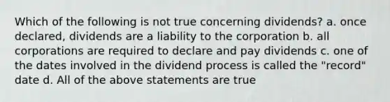 Which of the following is not true concerning dividends? a. once declared, dividends are a liability to the corporation b. all corporations are required to declare and pay dividends c. one of the dates involved in the dividend process is called the "record" date d. All of the above statements are true