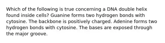 Which of the following is true concerning a DNA double helix found inside cells? Guanine forms two hydrogen bonds with cytosine. The backbone is positively charged. Adenine forms two hydrogen bonds with cytosine. The bases are exposed through the major groove.