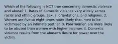 Which of the following is NOT true concerning domestic violence and abuse? 1. Rates of domestic violence vary widely across racial and ethnic groups, sexual orientations, and religions. 2. Women are five to eight times more likely than men to be victimized by an intimate partner. 3. Poor women are more likely to be abused than women with higher incomes 4. Domestic violence results from the abuser's desire for power over the victim.