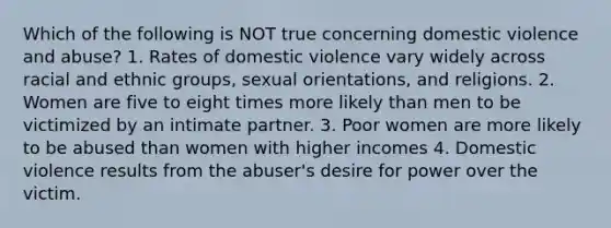 Which of the following is NOT true concerning domestic violence and abuse? 1. Rates of domestic violence vary widely across racial and ethnic groups, sexual orientations, and religions. 2. Women are five to eight times more likely than men to be victimized by an intimate partner. 3. Poor women are more likely to be abused than women with higher incomes 4. Domestic violence results from the abuser's desire for power over the victim.