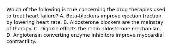 Which of the following is true concerning the drug therapies used to treat heart failure? A. Beta-blockers improve ejection fraction by lowering heart rate. B. Aldosterone blockers are the mainstay of therapy. C. Digoxin effects the renin-aldosterone mechanism. D. Angiotensin converting enzyme inhibitors improve myocardial contractility.