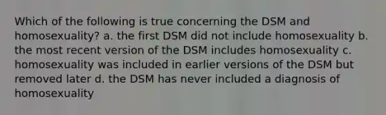 Which of the following is true concerning the DSM and homosexuality? a. the first DSM did not include homosexuality b. the most recent version of the DSM includes homosexuality c. homosexuality was included in earlier versions of the DSM but removed later d. the DSM has never included a diagnosis of homosexuality