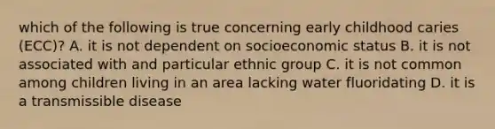 which of the following is true concerning early childhood caries (ECC)? A. it is not dependent on socioeconomic status B. it is not associated with and particular ethnic group C. it is not common among children living in an area lacking water fluoridating D. it is a transmissible disease