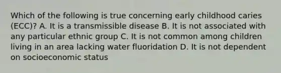 Which of the following is true concerning early childhood caries (ECC)? A. It is a transmissible disease B. It is not associated with any particular ethnic group C. It is not common among children living in an area lacking water fluoridation D. It is not dependent on socioeconomic status