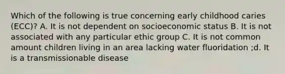 Which of the following is true concerning early childhood caries (ECC)? A. It is not dependent on socioeconomic status B. It is not associated with any particular ethic group C. It is not common amount children living in an area lacking water fluoridation ;d. It is a transmissionable disease