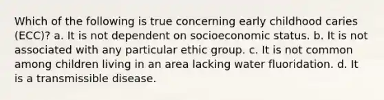 Which of the following is true concerning early childhood caries (ECC)? a. It is not dependent on socioeconomic status. b. It is not associated with any particular ethic group. с. It is not common among children living in an area lacking water fluoridation. d. It is a transmissible disease.