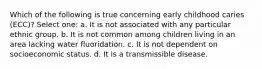 Which of the following is true concerning early childhood caries (ECC)? Select one: a. It is not associated with any particular ethnic group. b. It is not common among children living in an area lacking water fluoridation. c. It is not dependent on socioeconomic status. d. It is a transmissible disease.