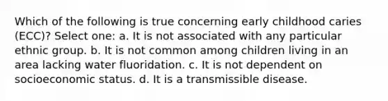 Which of the following is true concerning early childhood caries (ECC)? Select one: a. It is not associated with any particular ethnic group. b. It is not common among children living in an area lacking water fluoridation. c. It is not dependent on socioeconomic status. d. It is a transmissible disease.