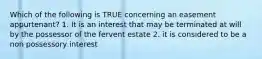 Which of the following is TRUE concerning an easement appurtenant? 1. It is an interest that may be terminated at will by the possessor of the fervent estate 2. it is considered to be a non possessory interest