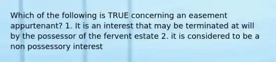 Which of the following is TRUE concerning an easement appurtenant? 1. It is an interest that may be terminated at will by the possessor of the fervent estate 2. it is considered to be a non possessory interest