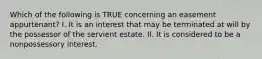 Which of the following is TRUE concerning an easement appurtenant? I. It is an interest that may be terminated at will by the possessor of the servient estate. II. It is considered to be a nonpossessory interest.