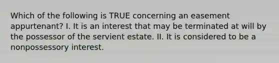 Which of the following is TRUE concerning an easement appurtenant? I. It is an interest that may be terminated at will by the possessor of the servient estate. II. It is considered to be a nonpossessory interest.