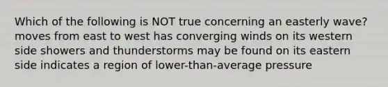 Which of the following is NOT true concerning an easterly wave? moves from east to west has converging winds on its western side showers and thunderstorms may be found on its eastern side indicates a region of lower-than-average pressure