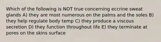 Which of the following is NOT true concerning eccrine sweat glands A) they are most numerous on the palms and the soles B) they help regulate body temp C) they produce a viscous secretion D) they function throughout life E) they terminate at pores on the skins surface