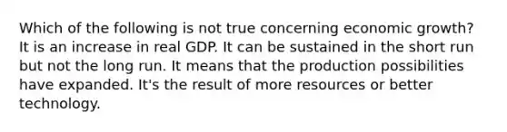 Which of the following is not true concerning economic growth? It is an increase in real GDP. It can be sustained in the short run but not the long run. It means that the production possibilities have expanded. It's the result of more resources or better technology.