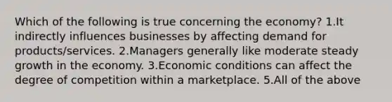 Which of the following is true concerning the economy? 1.It indirectly influences businesses by affecting demand for products/services. 2.Managers generally like moderate steady growth in the economy. 3.Economic conditions can affect the degree of competition within a marketplace. 5.All of the above