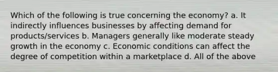 Which of the following is true concerning the economy? a. It indirectly influences businesses by affecting demand for products/services b. Managers generally like moderate steady growth in the economy c. Economic conditions can affect the degree of competition within a marketplace d. All of the above