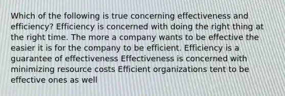 Which of the following is true concerning effectiveness and efficiency? Efficiency is concerned with doing the right thing at the right time. The more a company wants to be effective the easier it is for the company to be efficient. Efficiency is a guarantee of effectiveness Effectiveness is concerned with minimizing resource costs Efficient organizations tent to be effective ones as well